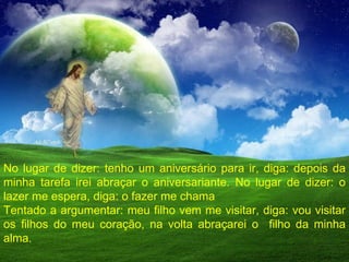 No lugar de dizer: tenho um aniversário para ir, diga: depois da minha tarefa irei abraçar o aniversariante. No lugar de dizer: o lazer me espera, diga: o fazer me chama Tentado a argumentar: meu filho vem me visitar, diga: vou visitar os filhos do meu coração, na volta abraçarei o  filho da minha alma. 