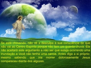 Se está chovendo, não dê a desculpa à sua consciência de que não vai ao Centro Espírita porque não tem um guarda-chuva. Ela não aceitará este argumento a não ser que esteja ocorrendo uma inundação e você não tenha uma canoa. Antes diga a si próprio: mesmo sabendo que iria morrer dolorosamente Jesus compareceu diante dos algozes. 