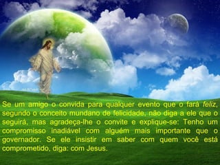 Se um amigo o convida para qualquer evento que o fará  feliz , segundo o conceito mundano de felicidade, não diga a ele que o seguirá, mas agradeça-lhe o convite e explique-se: Tenho um compromisso inadiável com alguém mais importante que o governador. Se ele insistir em saber com quem você está comprometido, diga: com Jesus. 