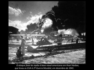 O ataque fatal do Japão à base naval americana em Pearl Harbor,
que levou os EUA à 2ª Guerra Mundial, em dezembro de 1941.
 