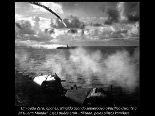 Um avião Zero, japonês, atingido quando sobrevoava o Pacífico durante a
2ª Guerra Mundial. Esses aviões eram utilizados pelos pilotos kamikaze.
 