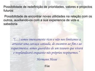 Possibilidade de redefinição de prioridades, valores e projectos futuros Possibilidade de encontrar novas utilidades na relação com os outros, auxiliando-os com a sua experiencia de vida e sabedoria “ (…) somos imensamente ricos e não nos limitamos a arrastar uma carcaça cansada, de encontro ao fim e ao esquecimento; somos guardiães de um tesouro que viverá e resplandecerá enquanto nós próprios respirarmos.”  Hermann Hesse Fim 