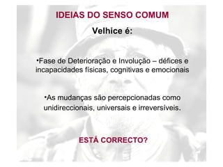 IDEIAS DO SENSO COMUM Velhice é: Fase de Deterioração e Involução – défices e incapacidades físicas, cognitivas e emocionais As mudanças são percepcionadas como unidireccionais, universais e irreversíveis . ESTÁ CORRECTO? 