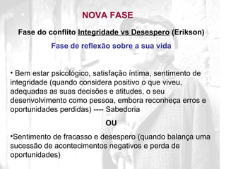 NOVA FASE Fase do conflito  Integridade vs Desespero  (Erikson) Fase de reflexão sobre a sua vida Bem estar psicológico, satisfação íntima, sentimento de integridade (quando considera positivo o que viveu, adequadas as suas decisões e atitudes, o seu desenvolvimento como pessoa, embora reconheça erros e oportunidades perdidas) ---- Sabedoria OU Sentimento de fracasso e desespero (quando balança uma sucessão de acontecimentos negativos e perda de oportunidades) 