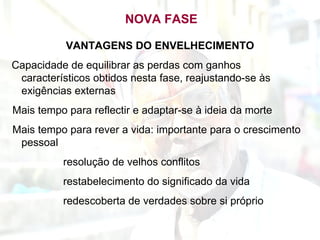 NOVA FASE VANTAGENS DO ENVELHECIMENTO Capacidade de equilibrar as perdas com ganhos característicos obtidos nesta fase, reajustando-se às exigências externas Mais tempo para reflectir e adaptar-se à ideia da morte Mais tempo para rever a vida: importante para o crescimento pessoal resolução de velhos conflitos restabelecimento do significado da vida redescoberta de verdades sobre si próprio 