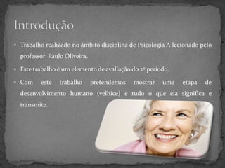  Trabalho realizado no âmbito disciplina de Psicologia A lecionado pelo

  professor Paulo Oliveira.

 Este trabalho é um elemento de avaliação do 2º período.

 Com     este   trabalho     pretendemos   mostrar   uma    etapa   de
  desenvolvimento humano (velhice) e tudo o que ela significa e
  transmite.
 