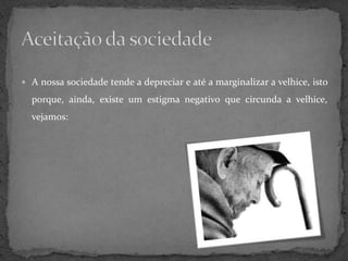  A nossa sociedade tende a depreciar e até a marginalizar a velhice, isto

  porque, ainda, existe um estigma negativo que circunda a velhice,
  vejamos:
 