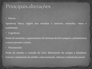  Físicas:

Aparência física; órgãos dos sentidos e internos; músculos, ossos e
mobilidade;

 Cognitivas:

Perda de memória e aparecimento de doenças de foro psíquico, pensamentos
e receio perante a morte;

 Psicossociais:

Perda do sentido e vontade de viver, falecimento de amigos e familiares
(viuvez), sentimento de solidão e desorientação, reforma e isolamento social.
 