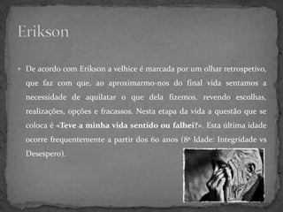  De acordo com Erikson a velhice é marcada por um olhar retrospetivo,

  que faz com que, ao aproximarmo-nos do final vida sentamos a
  necessidade de aquilatar o que dela fizemos, revendo escolhas,
  realizações, opções e fracassos. Nesta etapa da vida a questão que se
  coloca é «Teve a minha vida sentido ou falhei?». Esta última idade
  ocorre frequentemente a partir dos 60 anos (8ª Idade: Integridade vs
  Desespero).
 