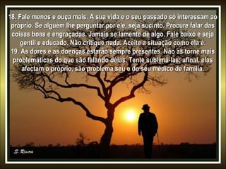 18. Fale menos e ouça mais. A sua vida e o seu passado só interessam ao
próprio. Se alguém lhe perguntar por ele, seja sucinto. Procure falar das
coisas boas e engraçadas. Jamais se lamente de algo. Fale baixo e seja
gentil e educado. Não critique nada. Aceite a situação como ela é.
19. As dores e as doenças estarão sempre presentes. Não as torne mais
problemáticas do que são falando delas. Tente sublimá-las; afinal, elas
afectam o próprio, são problema seu e do seu médico de família.

 