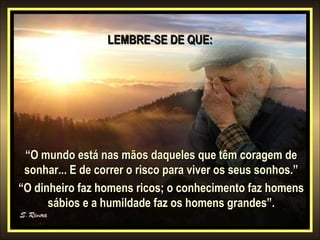 LEMBRE-SE DE QUE:

“O mundo está nas mãos daqueles que têm coragem de
sonhar... E de correr o risco para viver os seus sonhos.”
“O dinheiro faz homens ricos; o conhecimento faz homens
sábios e a humildade faz os homens grandes”.

 