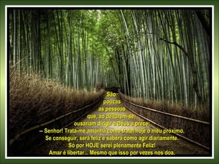 São
poucas
as pessoas
que, ao deitarem-se,
ousariam dirigir a Deus a prece:
– Senhor! Trata-me amanhã como tratei hoje o meu próximo.
Se conseguir, será feliz e saberá como agir diariamente.
Só por HOJE serei plenamente Feliz!
Amar é libertar... Mesmo que isso por vezes nos doa.

 