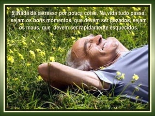 5. Nada de «stress» por pouca coisa. Na vida tudo passa,
sejam os bons momentos, que devem ser gozados, sejam
os maus, que devem ser rapidamente esquecidos.

 