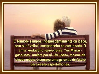 6. Namore sempre, independentemente da idade,
com sua “velha” companheira de caminhada. O
amor verdadeiro rejuvenesce. “As Mariasgasolinas” andam por aí. Um idoso, mesmo da
classe média, é sempre uma garantia de futuro
para essas espertalhonas.

 