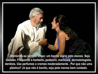 7. Mantenha-se sempre limpo: um banho diário pelo menos. Seja
vaidoso. Frequente o barbeiro, pedicuro, manicure, dermatologista,
dentista. Use perfumes e cremes moderadamente . Por que não uma
plástica? Já que não é bonito, seja pelo menos bem cuidado.

 