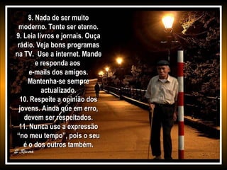 8. Nada de ser muito
moderno. Tente ser eterno.
9. Leia livros e jornais. Ouça
rádio. Veja bons programas
na TV. Use a internet. Mande
e responda aos
e-mails dos amigos.
Mantenha-se sempre
actualizado.
10. Respeite a opinião dos
jovens. Ainda que em erro,
devem ser respeitados.
11. Nunca use a expressão
“no meu tempo”, pois o seu
é o dos outros também.

 