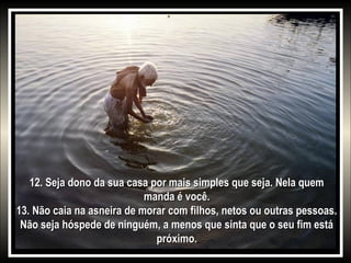 12. Seja dono da sua casa por mais simples que seja. Nela quem
manda é você.
13. Não caia na asneira de morar com filhos, netos ou outras pessoas.
Não seja hóspede de ninguém, a menos que sinta que o seu fim está
próximo.

 