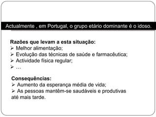 Actualmente , em Portugal, o grupo etário dominante é o idoso. Razões que levam a esta situação:Melhor alimentação;