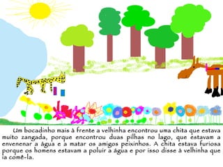 Um bocadinho mais à frente a velhinha encontrou uma chita que estava muito zangada, porque encontrou duas pilhas no lago, que estavam a envenenar a água e a matar os amigos peixinhos. A chita estava furiosa porque os homens estavam a poluir a água e por isso disse à velhinha que ia comê-la. 