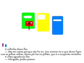 A velhinha disse-lhe: —  Não me comas porque não fui eu. Vou ensinar-te o que deves fazer com as pilhas velhas, deves pô-las no pilhão, que é o ecoponto vermelho. A chita agradeceu-lhe: —  Obrigada, podes passar. 