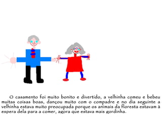 O casamento foi muito bonito e divertido, a velhinha comeu e bebeu muitas coisas boas, dançou muito com o compadre e no dia seguinte a velhinha estava muito preocupada porque os animais da floresta estavam à espera dela para a comer, agora que estava mais gordinha. 