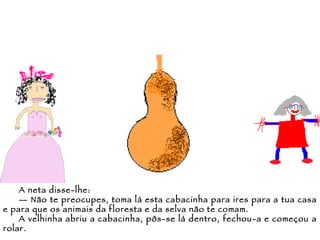 A neta disse-lhe: —  Não te preocupes, toma lá esta cabacinha para ires para a tua casa e para que os animais da floresta e da selva não te comam. A velhinha abriu a cabacinha, pôs-se lá dentro, fechou-a e começou a rolar. 