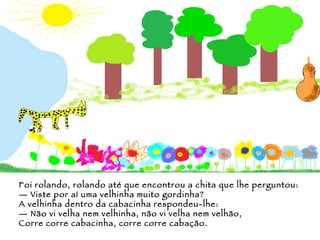 Foi rolando, rolando até que encontrou a chita que lhe perguntou: —  Viste por aí uma velhinha muito gordinha? A velhinha dentro da cabacinha respondeu-lhe: —  Não vi velha nem velhinha, não vi velha nem velhão,  Corre corre cabacinha, corre corre cabação. 