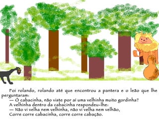 Foi rolando, rolando até que encontrou a pantera e o leão que lhe perguntaram: —  Ó cabacinha, não viste por aí uma velhinha muito gordinha? A velhinha dentro da cabacinha respondeu-lhe: —  Não vi velha nem velhinha, não vi velha nem velhão,  Corre corre cabacinha, corre corre cabação. 