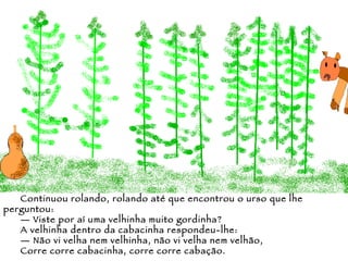 Continuou rolando, rolando até que encontrou o urso que lhe perguntou: —  Viste por aí uma velhinha muito gordinha? A velhinha dentro da cabacinha respondeu-lhe: —  Não vi velha nem velhinha, não vi velha nem velhão,  Corre corre cabacinha, corre corre cabação. 