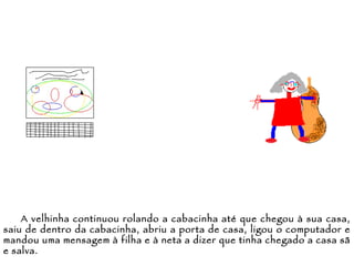 A velhinha continuou rolando a cabacinha até que chegou à sua casa, saiu de dentro da cabacinha, abriu a porta de casa, ligou o computador e mandou uma mensagem à filha e à neta a dizer que tinha chegado a casa sã e salva. 