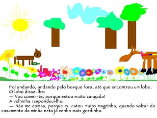Foi andando, andando pelo bosque fora, até que encontrou um lobo. O lobo disse-lhe: —  Vou comer-te, porque estou muito zangado!  A velhinha respondeu-lhe: —  Não me comas, porque eu estou muito magrinha, quando voltar do casamento da minha neta já venho mais gordinha. 