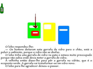 O lobo respondeu-lhe: —  Os homens deitaram esta garrafa de vidro para o chão, está a poluir o ambiente, porque o vidro não se desfaz.  O lobo tinha uma garrafa de vidro na pata e estava muito preocupado porque não sabia onde devia meter a garrafa de vidro. A velhinha então disse-lhe para pôr a garrafa no vidrão, que é o ecoponto verde. A garrafa vai transformar-se em vidro novo.  O lobo para lhe agradecer deixou-a passar. 