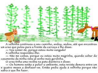A velhinha continuou o seu caminho, andou, andou, até que encontrou um urso que pulou para a frente da carroça e lhe disse: —  Vou comer-te, porque estou muito zangado! A velhinha respondeu-lhe: —  Não me comas, porque eu estou muito magrinha, quando voltar do casamento da minha neta já venho mais gordinha. O urso tinha uma revista na pata dianteira e disse: —  Os homens estão a poluir o ambiente, esta revista demora entre um e quatro meses a desfazer-se. Então pediu ajuda à velhinha porque não sabia o que lhe fazer. 