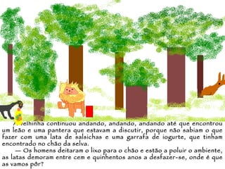 A velhinha continuou andando, andando, andando até que encontrou um leão e uma pantera que estavam a discutir, porque não sabiam o que fazer com uma lata de salsichas e uma garrafa de iogurte, que tinham encontrado no chão da selva. —  Os homens deitaram o lixo para o chão e estão a poluir o ambiente, as latas demoram entre cem e quinhentos anos a desfazer-se, onde é que as vamos pôr? 