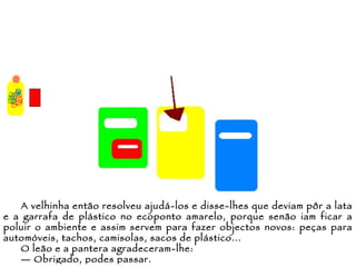 A velhinha então resolveu ajudá-los e disse-lhes que deviam pôr a lata e a garrafa de plástico no ecoponto amarelo, porque senão iam ficar a poluir o ambiente e assim servem para fazer objectos novos: peças para automóveis, tachos, camisolas, sacos de plástico... O leão e a pantera agradeceram-lhe: —  Obrigado, podes passar. 