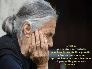 A velha,  que contra sua vontade, mas humildemente lhes permite  a fazer o que queiram, que me banhem e me alimentem só para o dia passar mais depressa... .   