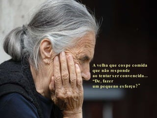A velha que cospe comida que não responde  ao tentar ser convencida... “De, fazer  um pequeno esforço?"   