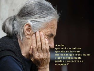 A velha,  que vocês acreditam  que não se dá conta  das coisas que vocês fazem  e que continuamente  perde a sua escova ou  o sapato  ? 