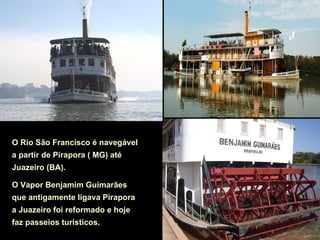 O Rio São Francisco é navegável
a partir de Pirapora ( MG) até
Juazeiro (BA).

O Vapor Benjamim Guimarães
que antigamente ligava Pirapora
a Juazeiro foi reformado e hoje
faz passeios turísticos.
 