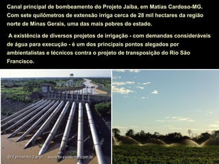 Canal principal de bombeamento do Projeto Jaíba, em Matias Cardoso-MG.
Com sete quilômetros de extensão irriga cerca de 28 mil hectares da região
norte de Minas Gerais, uma das mais pobres do estado.

A existência de diversos projetos de irrigação - com demandas consideráveis
de água para execução - é um dos principais pontos alegados por
ambientalistas e técnicos contra o projeto de transposição do Rio São
Francisco.
 