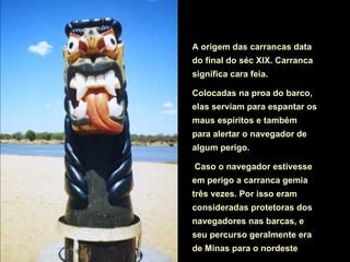 A origem das carrancas data
do final do séc XIX. Carranca
significa cara feia.

Colocadas na proa do barco,
elas serviam para espantar os
maus espíritos e também
para alertar o navegador de
algum perigo.

Caso o navegador estivesse
em perigo a carranca gemia
três vezes. Por isso eram
consideradas protetoras dos
navegadores nas barcas, e
seu percurso geralmente era
de Minas para o nordeste
 