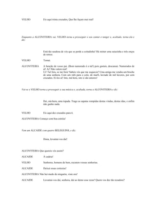VELHO              Eis aqui trinta cruzados, Que lhe façam mui real!




Enquanto a ALCOVITEIRA vai, VELHO torna a prosseguir o seu cantar e tanger e, acabado, torna ela e
diz:



                   Está tão saudosa de vós que se perde a coitadinha! Há mister uma saiazinha e três onças
                   de retroz.

VELHO              Tomai.

ALCOVITEIRA        A benção de vosso pai. (Bom namorado é o tal!) pois gastais, descansai. Namorados de
                   al! Ai! Não valem real!
                   Ui! Tal fora, se me fora! Sabeis vós que me esquecia? Uma amiga me vendia um broche
                   de uma senhora. Com um rubi para o colo, de marfi, lavrado de mil lavores, por cem
                   cruzados. Ei-los aí! Isto, má hora, isto si são amores!



Vai-se o VELHO torna a prosseguir a sua música e, acabada, torna a ALCOVITEIRA e diz:



                   Dei, má-hora, uma topada. Trago as sapatas rompidas destas vindas, destas idas, e enfim
                   não ganho nada.


VELHO              Eis aqui dez cruzados para ti.

ALCOVITEIRA Começo com boa estréia!



Vem um ALCAIDE com quatro BELEGUINS, e diz:


                   Dona, levantai-vos daí!



ALCOVITEIRA Que quereis vós assim?

ALCAIDE            À cadeia!

VELHO              Senhores, homens de bem, escutem vossas senhorias.

ALCAIDE            Deixai essas cortesias!

ALCOVITEIRA Não hei medo de ninguém, viste ora!

ALCAIDE            Levantai-vos daí, senhora, daí ao demo esse rezar! Quem vos dez tão rezadora?
 