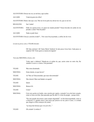 ALCOVITEIRA Deixar-me ora, na má-hora, aqui acabar.

ALCAIDE             Vinde da parte de el-Rei!

ALCOVITEIRA Muita vida seja a sua. Não me leveis pela rua; deixar-me vós, que eu me irei.

BELEGUINS           Sus! Andar!

ALCOVITEIRA         Onde me quereis levar, ou quem me manda prender? Nunca havedes de acabar de me
                    prender e soltar? Não há poder!

ALCAIDE             Nada se pode fazer.

ALCOVITEIRA Está já a carocha aviada?!... Três vezes fui já açoitada, e, enfim, hei de viver.



Levam-na presa e fica o VELHO dizendo:


                    Oh! Que má-hora! Ah! Santa Maria! Senhora! Já não posso livrar bem. Cada passo se
                    empiora! Oh! Triste quem se namora de alguém!



Vem uma MOCINHA à horta e diz:

                    Vedes aqui o dinheiro? Manda-me cá minha tia, que, assim como no outro dia, lhe
                    mandeis a couve e o cheiro. Está pasmado?


VELHO               Mas estou desatinado.

MOCINHA             Estais doente, ou que haveis?

VELHO               Ai! Não sei! Desconsolado, que nasci desventurado!

MOCINHA             Não choreis! Mais mal fadada vai aquela!

VELHO               Quem

MOCINHA             Branca Gil.

VELHO               Como?

MOCINHA             Com cem açoites no lombo, uma carocha por capela, e atenção! Leva tão bom coração,
                    como se fosse em folia. Que pancadas que lhe dão! E o triste do pregão – porque dizia:

                    “Por mui grande alcoviteira e para sempre degredada”, vai tão desavergonhada, como ia
                    a feiticeira. E, quando estava, uma moça que passava na rua, para ir casar, e a coitada
                    que chegava a folia começava de cantar:

                    “ua moça tão fermosa que vivia ali à Sé...”

VELHO               Oh coitado! A minha é!
 