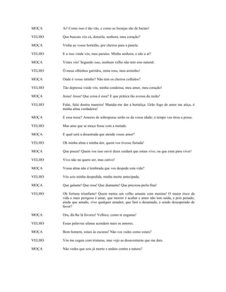 MOÇA    Ai! Como isso é tão vão, e como as lisonjas são de barato!

VELHO   Que buscais vós cá, donzela, senhora, meu coração?

MOÇA    Vinha ao vosso hortelão, por cheiros para a panela.

VELHO   E a isso vinde vós, meu paraíso. Minha senhora, e não a aí?

MOÇA    Vistes vós! Segundo isso, nenhum velho não tem siso natural.

VELHO   Ó meus olhinhos garridos, mina rosa, meu arminho!

MOÇA    Onde é vosso ratinho? Não tem os cheiros colhidos?

VELHO   Tão depressa vinde vós, minha condensa, meu amor, meu coração!

MOÇA    Jesus! Jesus! Que coisa é essa? E que prática tão avessa da razão!

VELHO   Falai, falai doutra maneira! Mandai-me dar a hortaliça. Grão fogo de amor me atiça, ó
        minha alma verdadeira!

MOÇA    E essa tosse? Amores de sobreposse serão os da vossa idade; o tempo vos tirou a posse.

VELHO   Mas amo que se moço fosse com a metade.

MOÇA    E qual será a desastrada que atende vosso amor?

VELHO   Oh minha alma e minha dor, quem vos tivesse furtada!

MOÇA    Que prazer! Quem vos isso ouvir dizer cuidará que estais vivo, ou que estai para viver!

VELHO   Vivo não no quero ser, mas cativo!

MOÇA    Vossa alma não é lembrada que vos despede esta vida?

VELHO   Vós sois minha despedida, minha morte antecipada.

MOÇA    Que galante! Que rosa! Que diamante! Que preciosa perla fina!

VELHO   Oh fortuna triunfante! Quem meteu um velho amante com menina! O maior risco da
        vida e mais perigoso é amar, que morrer é acabar e amor não tem saída, e pois penado,
        ainda que amado, vive qualquer amador; que fará o desamado, e sendo desesperado de
        favor?

MOÇA    Ora, dá-lhe lá favores! Velhice, como te enganas!

VELHO   Essas palavras ufanas acendem mais os amores.

MOÇA    Bom homem, estais às escuras! Não vos vedes como estais?

VELHO   Vós me cegais com tristuras, mas vejo as desaventuras que me dais.

MOÇA    Não vedes que sois já morto e andais contra a natura?
 