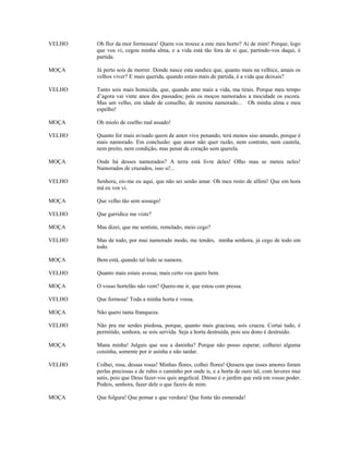VELHO   Oh flor da mor formosura! Quem vos trouxe a este meu horto? Ai de mim! Porque, logo
        que vos vi, cegou minha alma, e a vida está tão fora de si que, partindo-vos daqui, é
        partida.

MOÇA    Já perto sois de morrer. Donde nasce esta sandice que, quanto mais na velhice, amais os
        velhos viver? E mais querida, quando estais mais de partida, é a vida que deixais?

VELHO   Tanto sois mais homicida, que, quando amo mais a vida, ma tirais. Porque meu tempo
        d’agora vai vinte anos dos passados; pois os moços namorados a mocidade os escora.
        Mas um velho, em idade de conselho, de menina namorado... Oh minha alma e meu
        espelho!

MOÇA    Oh miolo de coelho mal assado!

VELHO   Quanto for mais avisado quem de amor vive penando, terá menos siso amando, porque é
        mais namorado. Em conclusão: que amor não quer razão, nem contrato, nem cautela,
        nem preito, nem condição, mas penar de coração sem querela.

MOÇA    Onde há desses namorados? A terra está livre deles! Olho mau se meteu neles!
        Namorados de cruzados, isso si!...

VELHO   Senhora, eis-me eu aqui, que não sei senão amar. Oh meu rosto de alfeni! Que em hora
        má eu vos vi.

MOÇA    Que velho tão sem sossego!

VELHO   Que garridice me viste?

MOÇA    Mas dizei, que me sentiste, remelado, meio cego?

VELHO   Mas de todo, por mui namorado modo, me tendes, minha senhora, já cego de todo em
        todo.

MOÇA    Bem está, quando tal lodo se namora.

VELHO   Quanto mais estais avessa, mais certo vos quero bem.

MOÇA    O vosso hortelão não vem? Quero-me ir, que estou com pressa.

VELHO   Que fermosa! Toda a minha horta é vossa.

MOÇA    Não quero tanta franqueza.

VELHO   Não pra me serdes piedosa, porque, quanto mais graciosa, sois crueza. Cortai tudo, é
        permitido, senhora, se sois servida. Seja a horta destruída, pois seu dono é destruído.

MOÇA    Mana minha! Julgais que sou a daninha? Porque não posso esperar, colherei alguma
        coisinha, somente por ir asinha e não tardar.

VELHO   Colhei, rosa, dessas rosas! Minhas flores, colhei flores! Quisera que esses amores foram
        perlas preciosas e de rubis o caminho por onde is, e a horta de ouro tal, com lavores mui
        sutis, pois que Deus fazer-vos quis angelical. Ditoso é o jardim que está em vosso poder.
        Podeis, senhora, fazer dele o que fazeis de mim.

MOÇA    Que folgura! Que pomar e que verdura! Que fonte tão esmerada!
 