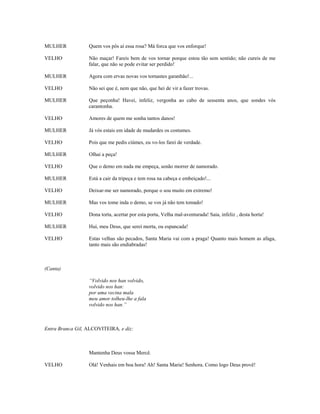 MULHER            Quem vos pôs aí essa rosa? Má forca que vos enforque!

VELHO             Não maçar! Fareis bem de vos tornar porque estou tão sem sentido; não cureis de me
                  falar, que não se pode evitar ser perdido!

MULHER            Agora com ervas novas vos tornastes garanhão!...

VELHO             Não sei que é, nem que não, que hei de vir a fazer trovas.

MULHER            Que peçonha! Havei, infeliz, vergonha ao cabo de sessenta anos, que sondes vós
                  carantonha.

VELHO             Amores de quem me sonha tantos danos!

MULHER            Já vós estais em idade de mudardes os costumes.

VELHO             Pois que me pedis ciúmes, eu vo-los farei de verdade.

MULHER            Olhai a peça!

VELHO             Que o demo em nada me empeça, senão morrer de namorado.

MULHER            Está a cair da tripeça e tem rosa na cabeça e embeiçado!...

VELHO             Deixar-me ser namorado, porque o sou muito em extremo!

MULHER            Mas vos tome inda o demo, se vos já não tem tomado!

VELHO             Dona torta, acertar por esta porta, Velha mal-aventurada! Saia, infeliz , desta horta!

MULHER            Hui, meu Deus, que serei morta, ou espancada!

VELHO             Estas velhas são pecados, Santa Maria vai com a praga! Quanto mais homem as afaga,
                  tanto mais são endiabradas!



(Canta)

                  “Volvido nos han volvido,
                  volvido nos han:
                  por uma vecina mala
                  meu amor tolheu-lhe a fala
                  volvido nos han.”



Entra Branca Gil, ALCOVITEIRA, e diz:



                  Mantenha Deus vossa Mercê.

VELHO             Olá! Venhais em boa hora! Ah! Santa Maria! Senhora. Como logo Deus provê!
 