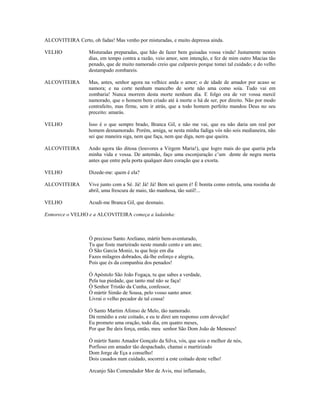ALCOVITEIRA Certo, oh fadas! Mas venho por misturadas, e muito depressa ainda.

VELHO              Misturadas preparadas, que hão de fazer bem guisadas vossa vinda! Justamente nestes
                   dias, em tempo contra a razão, veio amor, sem intenção, e fez de mim outro Macias tão
                   penado, que de muito namorado creio que culpareis porque tomei tal cuidado; e do velho
                   destampado zombareis.

ALCOVITEIRA        Mas, antes, senhor agora na velhice anda o amor; o de idade de amador por acaso se
                   namora; e na corte nenhum mancebo de sorte não ama como soía. Tudo vai em
                   zombaria! Nunca morrem desta morte nenhum dia. E folgo ora de ver vossa mercê
                   namorado, que o homem bem criado até à morte o há de ser, por direito. Não por modo
                   contrafeito, mas firme, sem ir atrás, que a todo homem perfeito mandou Deus no seu
                   preceito: amarás.

VELHO              Isso é o que sempre brado, Branca Gil, e não me vai, que eu não daria um real por
                   homem desnamorado. Porém, amiga, se nesta minha fadiga vós não sois medianeira, não
                   sei que maneira siga, nem que faça, nem que diga, nem que queira.

ALCOVITEIRA        Ando agora tão ditosa (louvores a Virgem Maria!), que logro mais do que queria pela
                   minha vida e vossa. De antemão, faço uma esconjuração c’um dente de negra morta
                   antes que entre pela porta qualquer duro coração que a exorta.

VELHO              Dizede-me: quem é ela?

ALCOVITEIRA        Vive junto com a Sé. Já! Já! Já! Bem sei quem é! É bonita como estrela, uma rosinha de
                   abril, uma frescura de maio, tão manhosa, tão sutil!...

VELHO              Acudi-me Branca Gil, que desmaio.

Esmorece o VELHO e a ALCOVITEIRA começa a ladainha:



                   Ó precioso Santo Areliano, mártir bem-aventurado,
                   Tu que foste marteirado neste mundo cento e um ano;
                   Ó São Garcia Moniz, tu que hoje em dia
                   Fazes milagres dobrados, dá-lhe esforço e alegria,
                   Pois que és da companhia dos penados!

                   Ó Apóstolo São João Fogaça, tu que sabes a verdade,
                   Pela tua piedade, que tanto mal não se faça!
                   Ó Senhor Tristão da Cunha, confessor,
                   Ó mártir Simão de Sousa, pelo vosso santo amor.
                   Livrai o velho pecador de tal cousa!

                   Ó Santo Martim Afonso de Melo, tão namorado.
                   Dá remédio a este coitado, e eu te direi um responso com devoção!
                   Eu prometo uma oração, todo dia, em quatro meses,
                   Por que lhe deis força, então, meu senhor São Dom João de Meneses!

                   Ó mártir Santo Amador Gonçalo da Silva, vós, que sois o melhor de nós,
                   Porfioso em amador tão despachado, chamai o martirizado
                   Dom Jorge de Eça a conselho!
                   Dois casados num cuidado, socorrei a este coitado deste velho!

                   Arcanjo São Comendador Mor de Avis, mui inflamado,
 