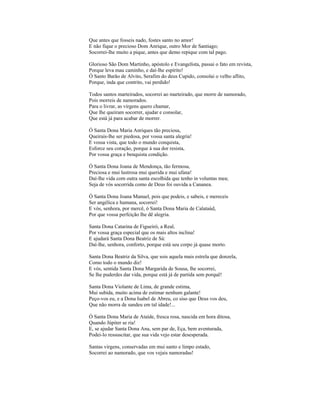 Que antes que fosseis nado, fostes santo no amor!
E não fique o precioso Dom Anrique, outro Mor de Santiago;
Socorrei-lhe muito a pique, antes que demo repique com tal pago.

Glorioso São Dom Martinho, apóstolo e Evangelista, passai o fato em revista,
Porque leva mau caminho, e daí-lhe espírito!
Ó Santo Barão de Alvito, Serafim do deus Cupido, consolai o velho aflito,
Porque, inda que contrito, vai perdido!

Todos santos marteirados, socorrei ao marteirado, que morre de namorado,
Pois morreis de namorados.
Para o livrar, as virgens quero chamar,
Que lhe queiram socorrer, ajudar e consolar,
Que está já para acabar de morrer.

Ó Santa Dona Maria Anriques tão preciosa,
Queirais-lhe ser piedosa, por vossa santa alegria!
E vossa vista, que todo o mundo conquista,
Esforce seu coração, porque à sua dor resista,
Por vossa graça e benquista condição.

Ó Santa Dona Joana de Mendonça, tão fermosa,
Preciosa e mui lustrosa mui querida e mui ufana!
Daí-lhe vida com outra santa escolhida que tenho in voluntas mea;
Seja de vós socorrida como de Deus foi ouvida a Cananea.

Ó Santa Dona Joana Manuel, pois que podeis, e sabeis, e mereceis
Ser angélica e humana, socorrei!
E vós, senhora, por mercê, ó Santa Dona Maria de Calataúd,
Por que vossa perfeição lhe dê alegria.

Santa Dona Catarina de Figueiró, a Real,
Por vossa graça especial que os mais altos inclina!
E ajudará Santa Dona Beatriz de Sá:
Daí-lhe, senhora, conforto, porque está seu corpo já quase morto.

Santa Dona Beatriz da Silva, que sois aquela mais estrela que donzela,
Como todo o mundo diz!
E vós, sentida Santa Dona Margarida de Sousa, lhe socorrei,
Se lhe puderdes dar vida, porque está já de partida sem porquê!

Santa Dona Violante de Lima, de grande estima,
Mui subida, muito acima de estimar nenhum galante!
Peço-vos eu, e a Dona Isabel de Abreu, co siso que Deus vos deu,
Que não morra de sandeu em tal idade!...

Ó Santa Dona Maria de Ataíde, fresca rosa, nascida em hora ditosa,
Quando Júpiter se ria!
E, se ajudar Santa Dona Ana, sem par de, Eça, bem aventurada,
Podei-lo ressuscitar, que sua vida vejo estar desesperada.

Santas virgens, conservadas em mui santo e limpo estado,
Socorrei ao namorado, que vos vejais namoradas!
 