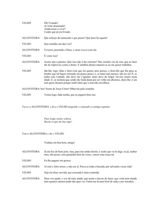 VELHO             Óh! Coitado!
                  Ai triste desatinado!
                  Ainda torno a viver?
                  Cuidei que já era livrado.

ALCOVITEIRA       Que esforço de namorado e que prazer! Que hora foi aquela!

VELHO             Que remédio me dais vós?

ALCOVITEIRA       Vivereis, prazendo a Deus, e casar-vos-ei com ela.

VELHO             É vento isso!

ALCOVITEIRA       Assim seja o paraíso. Que isso não é tão extremo! Não curedes vós de riso, que eu farei
                  tão de improviso como o demo. E também doutra maneira se eu me quiser trabalhar.

VELHO             Ide-lhe, logo, falar e fazei com que me queira, pois pereço; e dizei-lhe que lhe peço se
                  lembre que tal fiquei estimado em pouco preço, e, se tanto mal mereço, não no sei! E, se
                  tenho esta vontade, não deve ela s’agastar; antes deve de folgar ver-nos morto nesta
                  idade. E, se reclama que sendo tão linda dama por ser velho me aborrece, dizei-lhe: é um
                  mal quem desama porque minh’alma que a ama não envelhece.

ALCOVITEIRA Sus! Nome de Jesus Cristo! Olhai-me pela cestinha.

VELHO             Tornai logo, fada minha, que eu pagarei bem isto.



Vai-se a ALCOVITEIRA, e fica o VELHO tangendo e cantando a cantiga seguinte:



                  Pues tengo razón, señora,
                  Razón es que me laa oiga!



Vem a ALCOVITEIRA e diz o VELHO


                  Venhais em boa hora, amiga!


ALCOVITEIRA       Já ela fica de bom jeito; mas, para isto andar direito, é razão que vo-lo diga: eu já, senhor
                  meu, não posso, sem gastardes bem do vosso, vencer uma moça tal.

VELHO             Eu lhe pagarei em grosso.

ALCOVITEIRA       Aí está o feito nosso, e não em al. Perca-se toda a fazenda, por salvardes vossa vida!

VELHO             Seja ela disso servida, que escusada é mais contenda.

ALCOVITEIRA       Deus vos ajude, e vos dê mais saúde, que assim o haveis de fazer, que viola nem alaúde
                  nem quantos amores pude não quer ver. Falou-me lá num brial de seda e uns trocados...
 