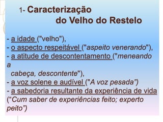       1- Caracterização 			do Velho do Restelo- a idade ("velho"), - o aspecto respeitável ("aspeito venerando"),-a atitude de descontentamento ("meneando a      cabeça, descontente"), - a voz solene e audível ("A voz pesada”) - a sabedoria resultante da experiência de vida (“Cumsaber de experiências feito; experto peito”)
